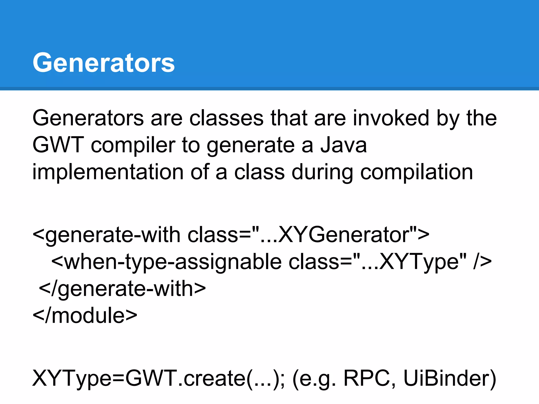 Generators 
Generators are classes that are invoked by the 
GWT compiler to generate a Java 
implementation of a class during compilation 
<generate-with class="...XYGenerator"> 
<when-type-assignable class="...XYType" /> 
</generate-with> 
</module> 
XYType=GWT.create(...); (e.g. RPC, UiBinder) 
 