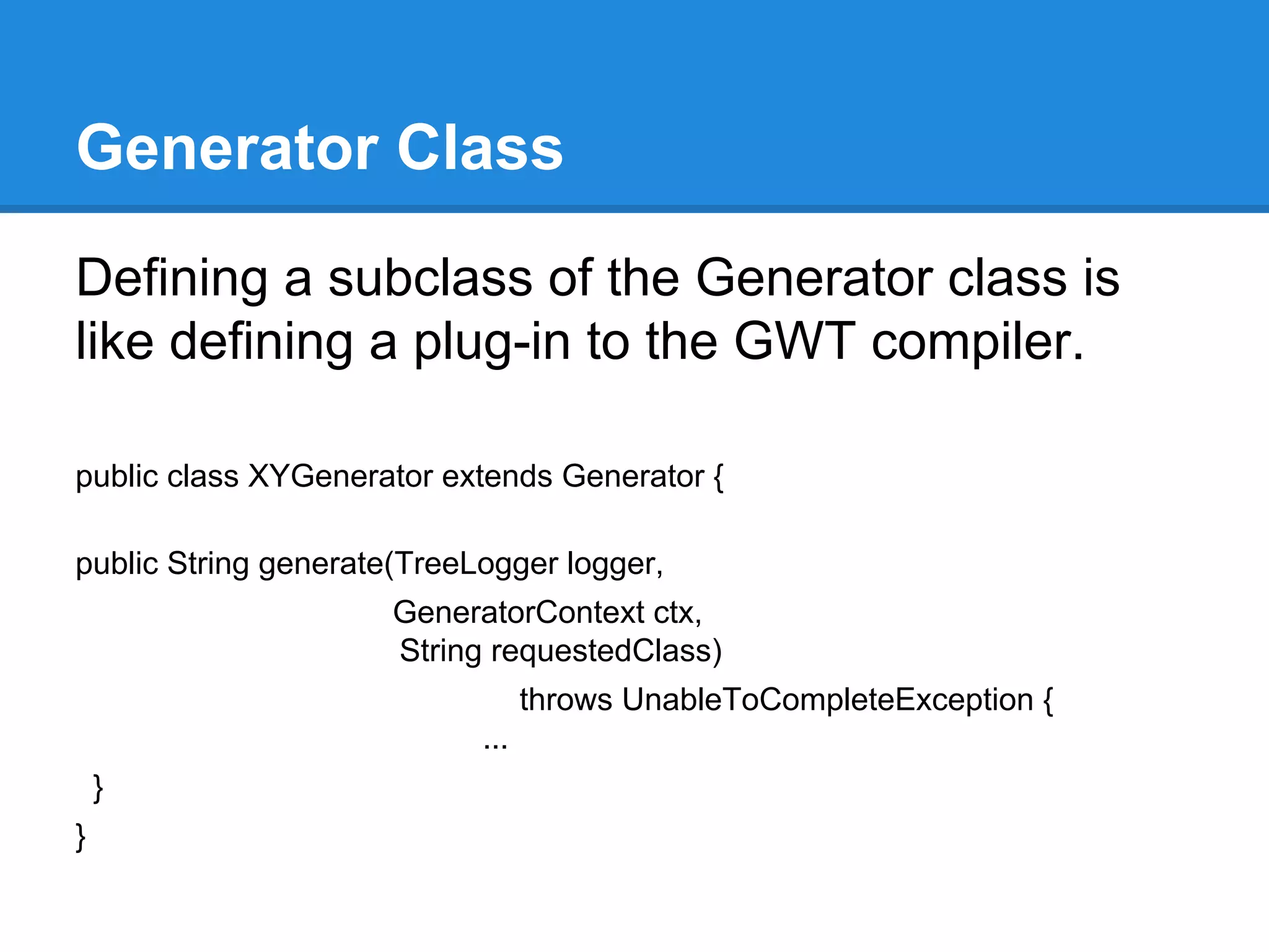 Generator Class 
Defining a subclass of the Generator class is 
like defining a plug-in to the GWT compiler. 
public class XYGenerator extends Generator { 
public String generate(TreeLogger logger, 
GeneratorContext ctx, 
String requestedClass) 
throws UnableToCompleteException { 
... 
} 
} 
 