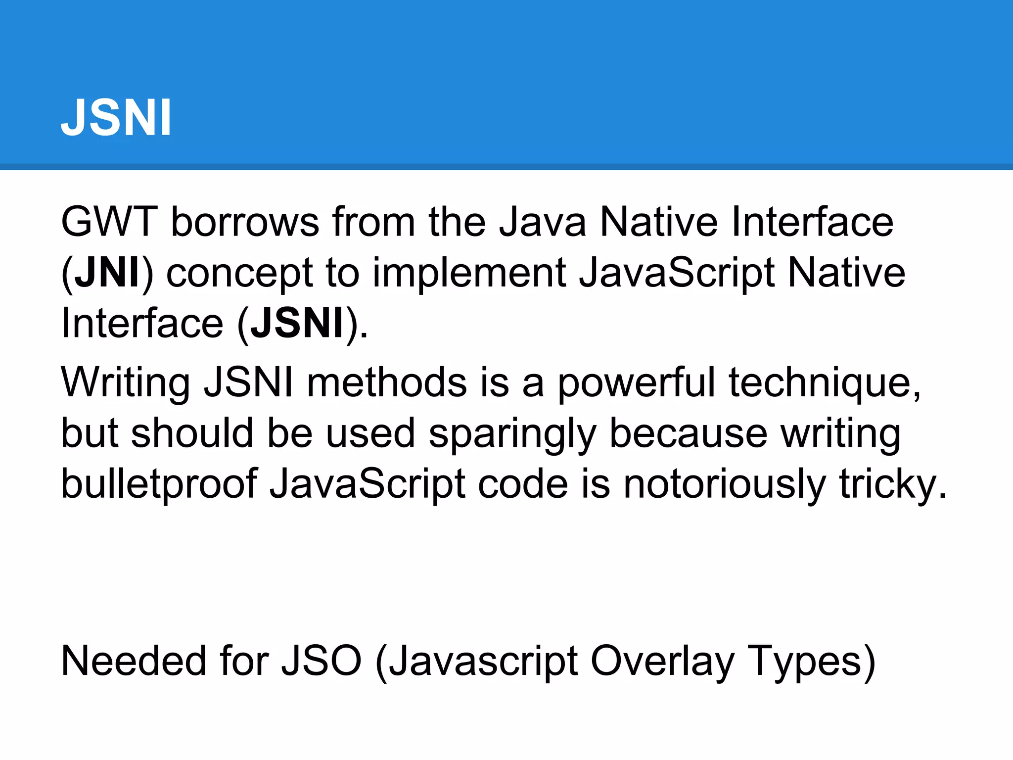 JSNI 
GWT borrows from the Java Native Interface 
(JNI) concept to implement JavaScript Native 
Interface (JSNI). 
Writing JSNI methods is a powerful technique, 
but should be used sparingly because writing 
bulletproof JavaScript code is notoriously tricky. 
Needed for JSO (Javascript Overlay Types) 
 