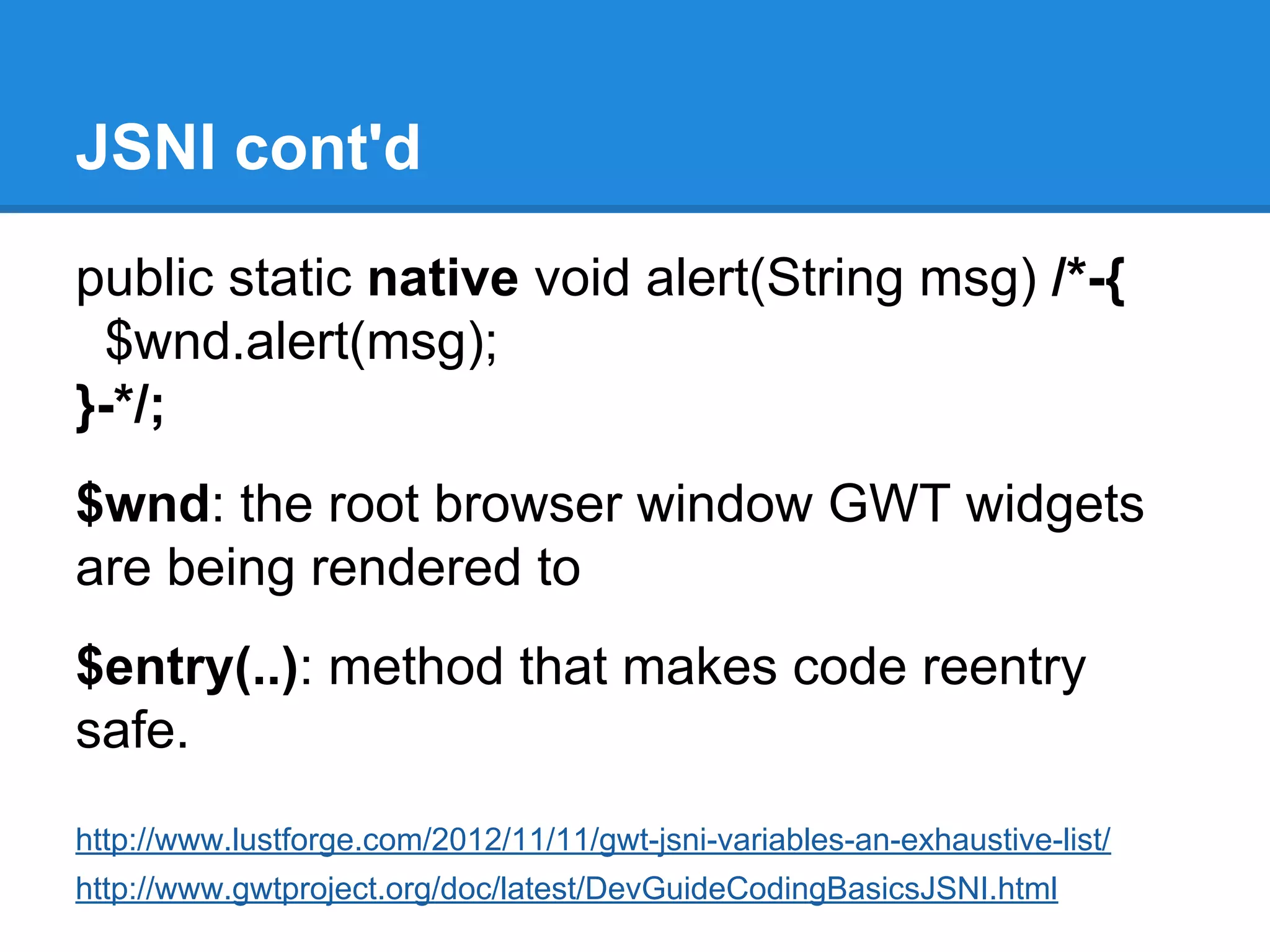 JSNI cont'd 
public static native void alert(String msg) /*-{ 
$wnd.alert(msg); 
}-*/; 
$wnd: the root browser window GWT widgets 
are being rendered to 
$entry(..): method that makes code reentry 
safe. 
http://www.lustforge.com/2012/11/11/gwt-jsni-variables-an-exhaustive-list/ 
http://www.gwtproject.org/doc/latest/DevGuideCodingBasicsJSNI.html 
 