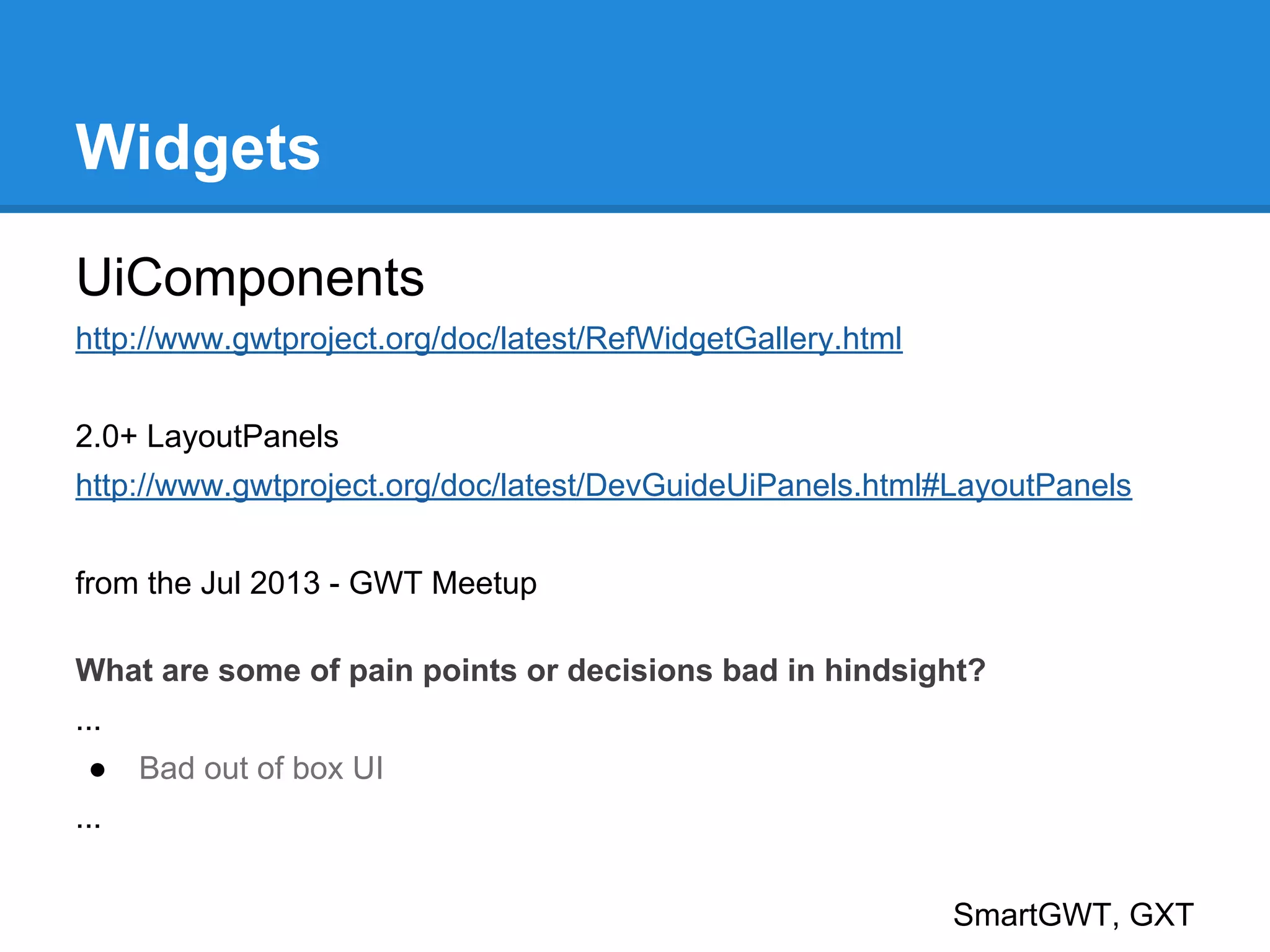 Widgets 
UiComponents 
http://www.gwtproject.org/doc/latest/RefWidgetGallery.html 
2.0+ LayoutPanels 
http://www.gwtproject.org/doc/latest/DevGuideUiPanels.html#LayoutPanels 
from the Jul 2013 - GWT Meetup 
What are some of pain points or decisions bad in hindsight? 
... 
● Bad out of box UI 
... 
SmartGWT, GXT 
 