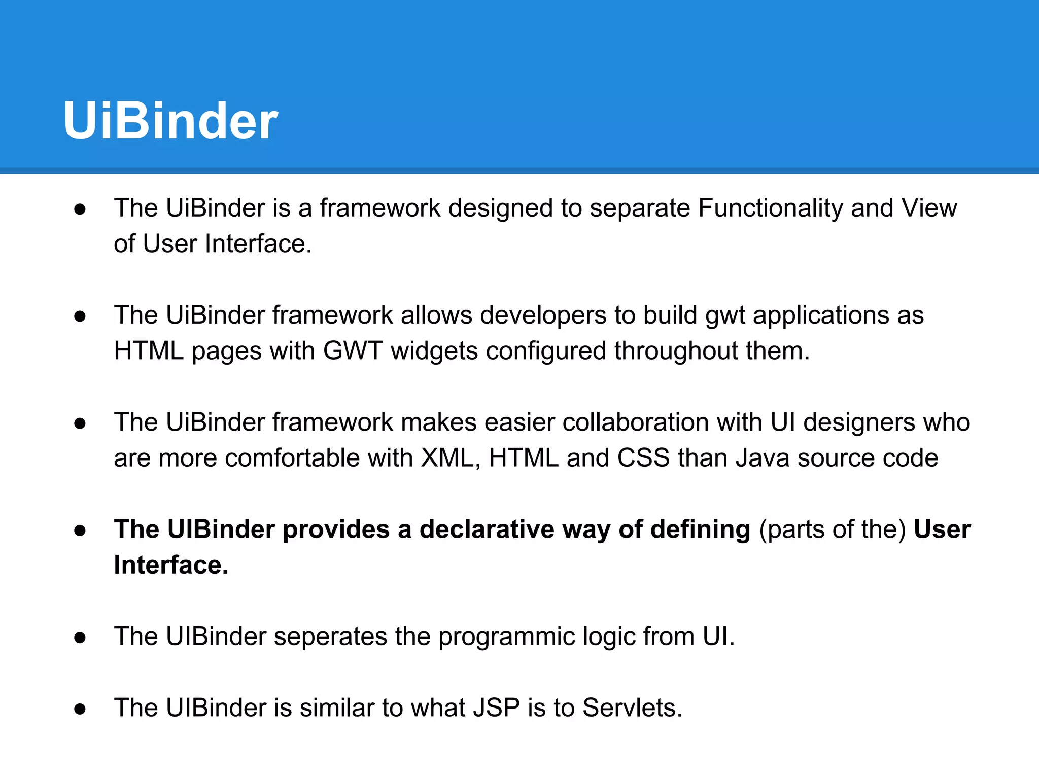 UiBinder 
● The UiBinder is a framework designed to separate Functionality and View 
of User Interface. 
● The UiBinder framework allows developers to build gwt applications as 
HTML pages with GWT widgets configured throughout them. 
● The UiBinder framework makes easier collaboration with UI designers who 
are more comfortable with XML, HTML and CSS than Java source code 
● The UIBinder provides a declarative way of defining (parts of the) User 
Interface. 
● The UIBinder seperates the programmic logic from UI. 
● The UIBinder is similar to what JSP is to Servlets. 
 