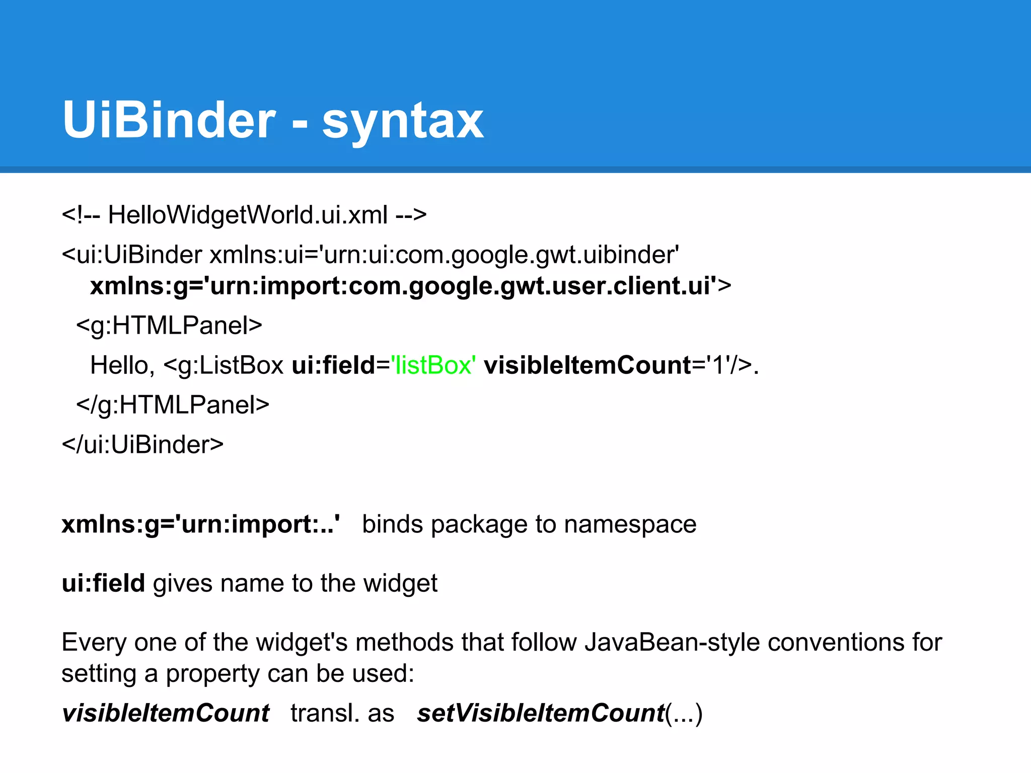 UiBinder - syntax 
<!-- HelloWidgetWorld.ui.xml --> 
<ui:UiBinder xmlns:ui='urn:ui:com.google.gwt.uibinder' 
xmlns:g='urn:import:com.google.gwt.user.client.ui'> 
<g:HTMLPanel> 
Hello, <g:ListBox ui:field='listBox' visibleItemCount='1'/>. 
</g:HTMLPanel> 
</ui:UiBinder> 
xmlns:g='urn:import:..' binds package to namespace 
ui:field gives name to the widget 
Every one of the widget's methods that follow JavaBean-style conventions for 
setting a property can be used: 
visibleItemCount transl. as setVisibleItemCount(...) 
 