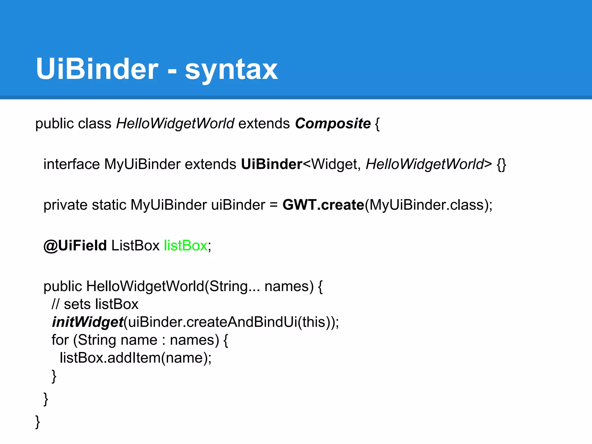 UiBinder - syntax 
public class HelloWidgetWorld extends Composite { 
interface MyUiBinder extends UiBinder<Widget, HelloWidgetWorld> {} 
private static MyUiBinder uiBinder = GWT.create(MyUiBinder.class); 
@UiField ListBox listBox; 
public HelloWidgetWorld(String... names) { 
// sets listBox 
initWidget(uiBinder.createAndBindUi(this)); 
for (String name : names) { 
listBox.addItem(name); 
} 
} 
} 
 