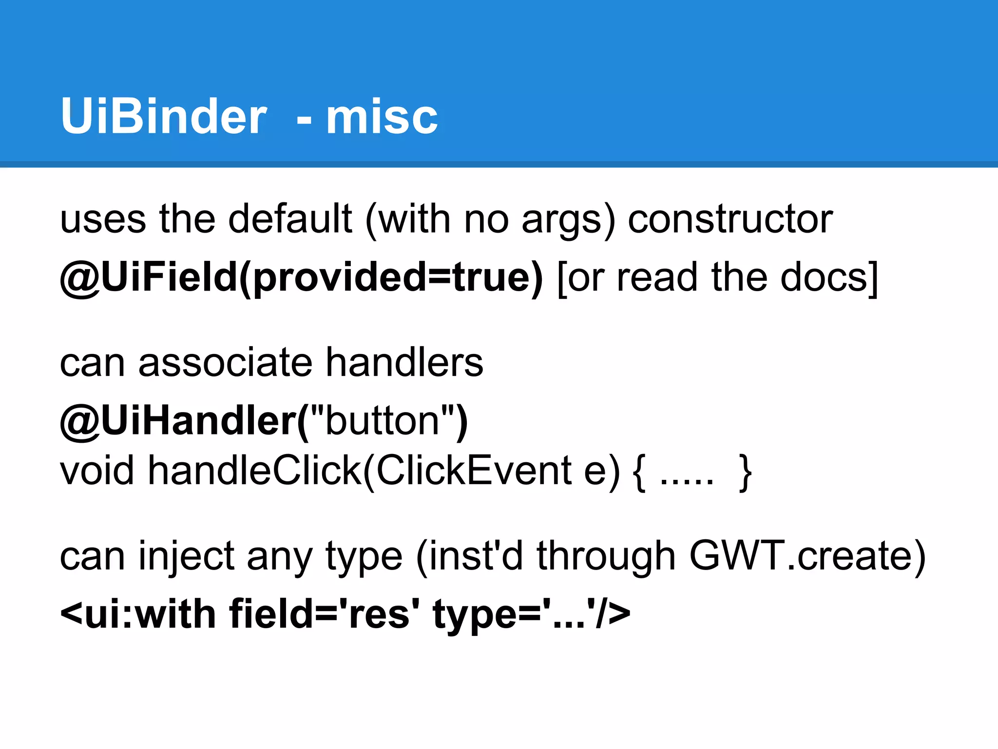 UiBinder - misc 
uses the default (with no args) constructor 
@UiField(provided=true) [or read the docs] 
can associate handlers 
@UiHandler("button") 
void handleClick(ClickEvent e) { ..... } 
can inject any type (inst'd through GWT.create) 
<ui:with field='res' type='...'/> 
 