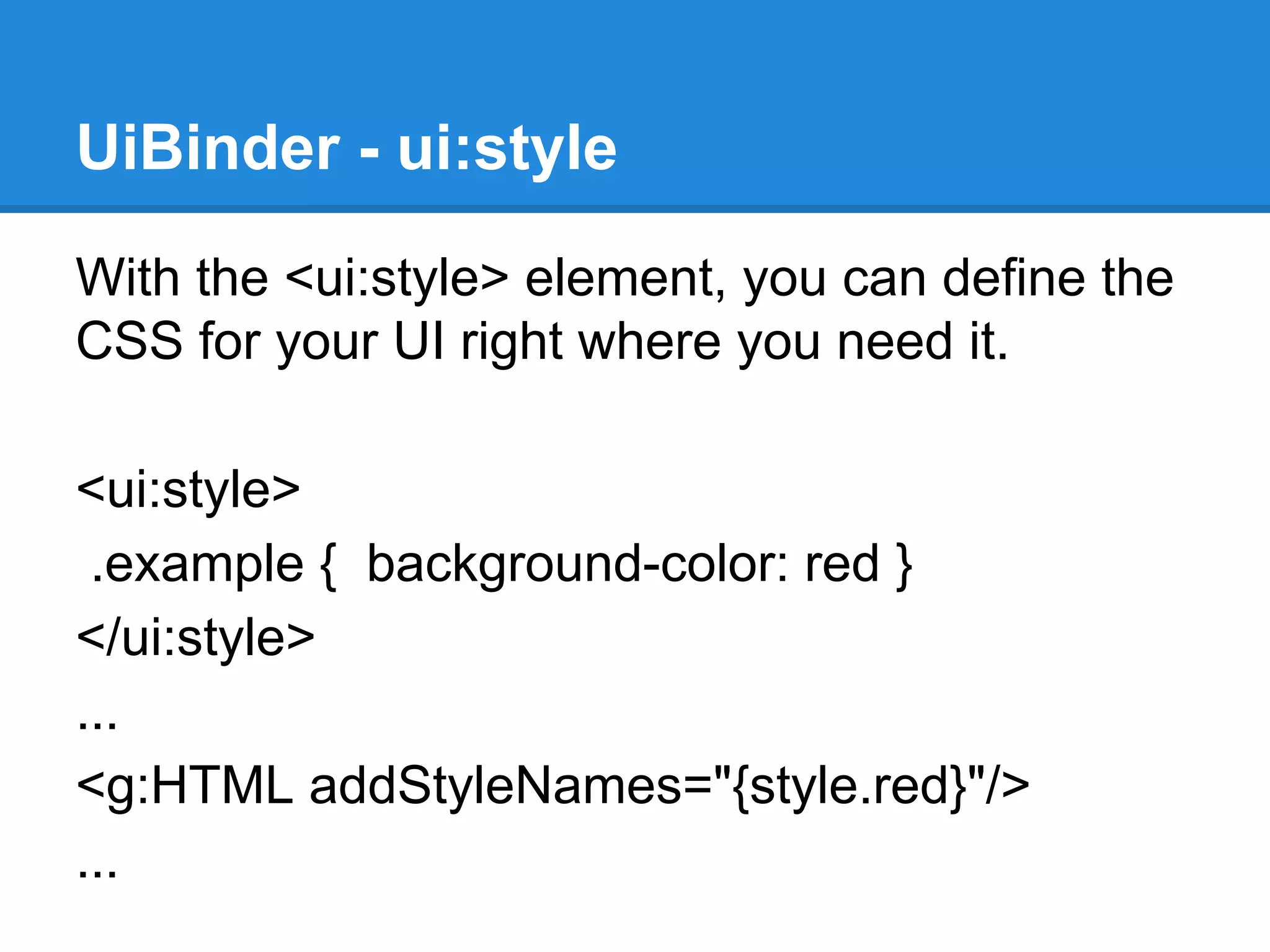 UiBinder - ui:style 
With the <ui:style> element, you can define the 
CSS for your UI right where you need it. 
<ui:style> 
.example { background-color: red } 
</ui:style> 
... 
<g:HTML addStyleNames="{style.red}"/> 
... 
 