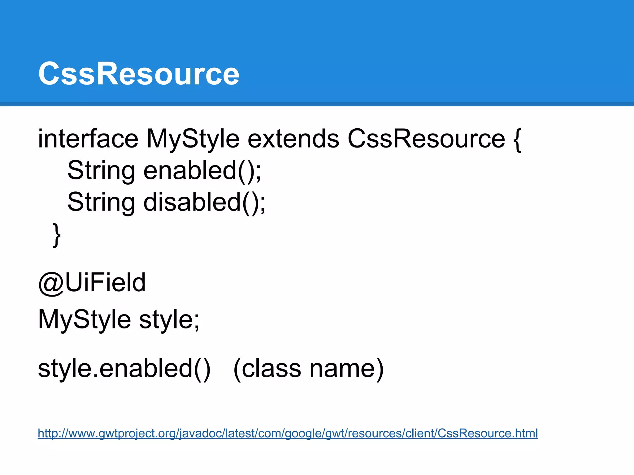 CssResource 
interface MyStyle extends CssResource { 
String enabled(); 
String disabled(); 
} 
@UiField 
MyStyle style; 
style.enabled() (class name) 
http://www.gwtproject.org/javadoc/latest/com/google/gwt/resources/client/CssResource.html 
 