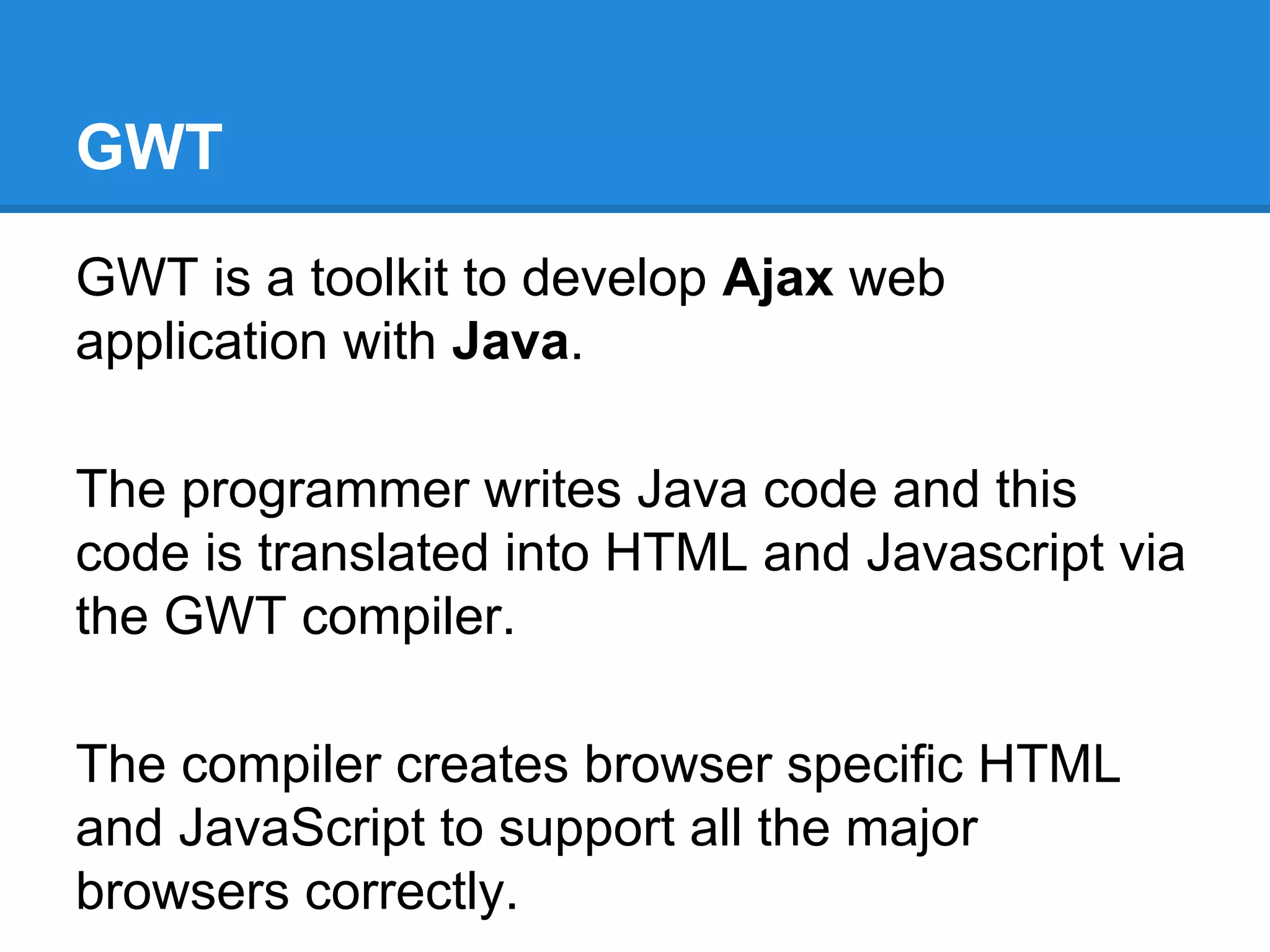 GWT 
GWT is a toolkit to develop Ajax web 
application with Java. 
The programmer writes Java code and this 
code is translated into HTML and Javascript via 
the GWT compiler. 
The compiler creates browser specific HTML 
and JavaScript to support all the major 
browsers correctly. 
 
