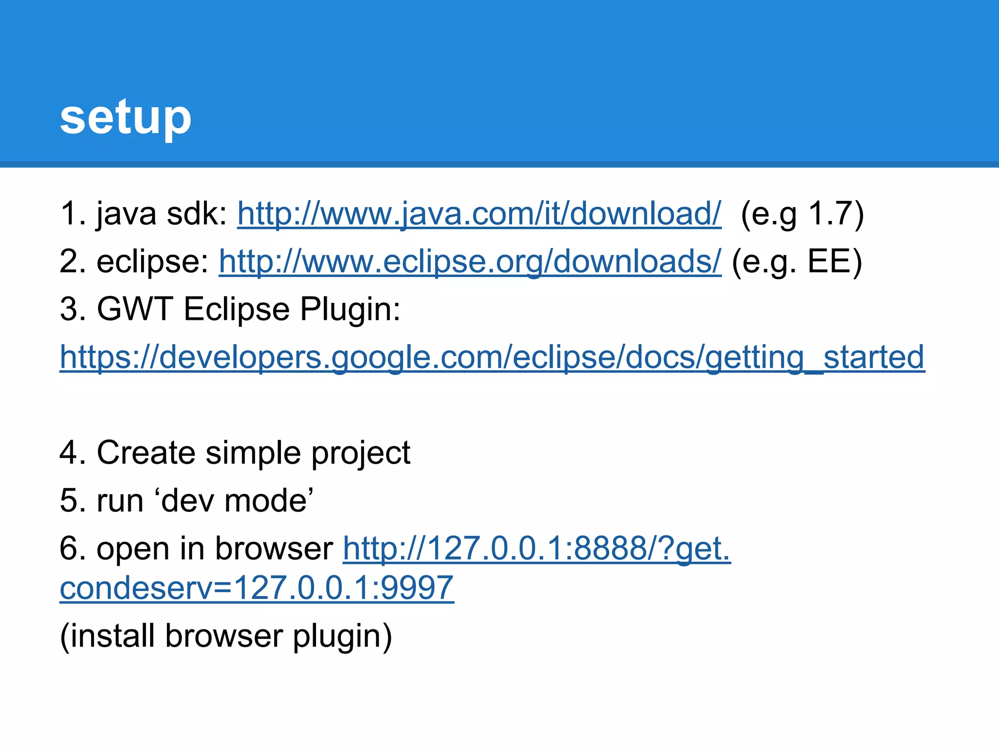 setup 
1. java sdk: http://www.java.com/it/download/ (e.g 1.7) 
2. eclipse: http://www.eclipse.org/downloads/ (e.g. EE) 
3. GWT Eclipse Plugin: 
https://developers.google.com/eclipse/docs/getting_started 
4. Create simple project 
5. run ‘dev mode’ 
6. open in browser http://127.0.0.1:8888/?get. 
condeserv=127.0.0.1:9997 
(install browser plugin) 
 