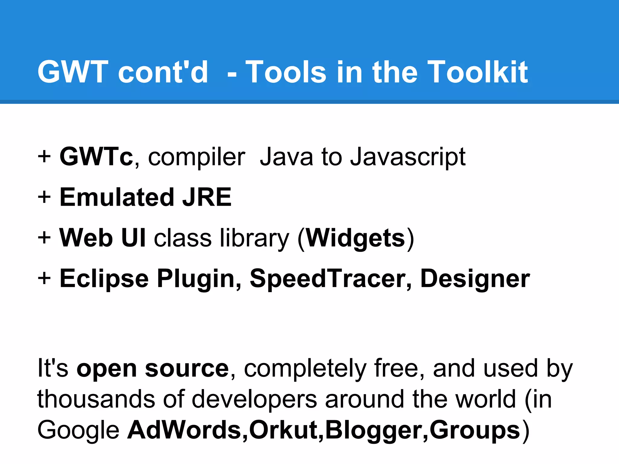GWT cont'd - Tools in the Toolkit 
+ GWTc, compiler Java to Javascript 
+ Emulated JRE 
+ Web UI class library (Widgets) 
+ Eclipse Plugin, SpeedTracer, Designer 
It's open source, completely free, and used by 
thousands of developers around the world (in 
Google AdWords,Orkut,Blogger,Groups) 
 