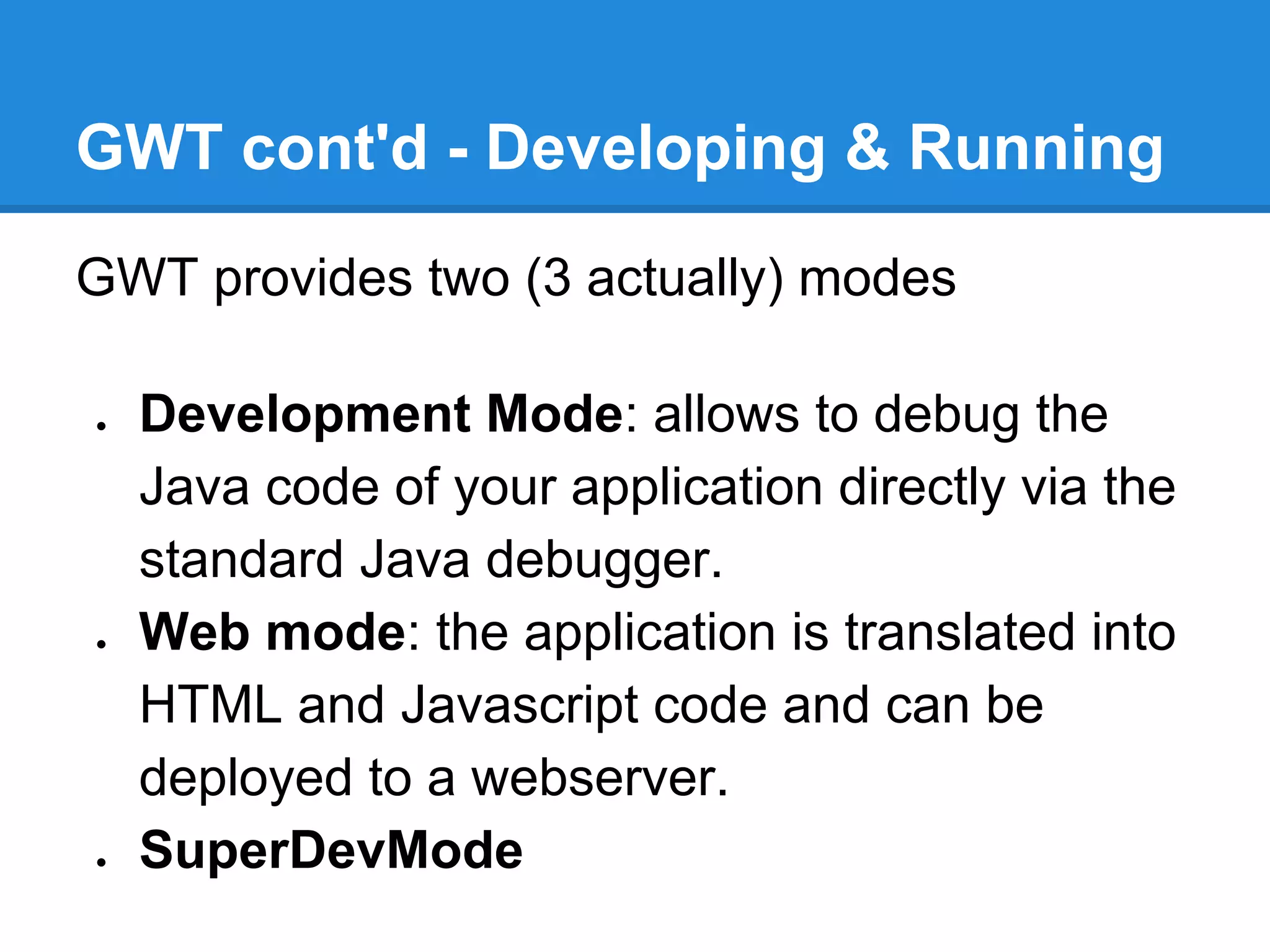 GWT cont'd - Developing & Running 
GWT provides two (3 actually) modes 
● Development Mode: allows to debug the 
Java code of your application directly via the 
standard Java debugger. 
● Web mode: the application is translated into 
HTML and Javascript code and can be 
deployed to a webserver. 
● SuperDevMode 
 