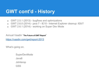 GWT cont'd - History 
● GWT 2.5.1 (2013) - bugfixes and optimizations 
● GWT 2.6.0 (2014) - java 7 - IE10 - Internet Explorer cleanup: IE6/7 
● GWT 2.6.1 (2014) - working on Super Dev Mode 
Annual Vaadin “The Future of GWT Report” 
https://vaadin.com/gwt/report-2013 
What’s going on. 
SuperDevMode 
Java8 
JsInterop 
GSS 
 