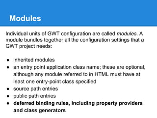 Modules 
Individual units of GWT configuration are called modules. A 
module bundles together all the configuration settings that a 
GWT project needs: 
● inherited modules 
● an entry point application class name; these are optional, 
although any module referred to in HTML must have at 
least one entry-point class specified 
● source path entries 
● public path entries 
● deferred binding rules, including property providers 
and class generators 
 