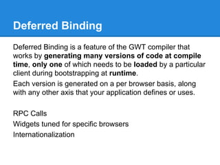 Deferred Binding 
Deferred Binding is a feature of the GWT compiler that 
works by generating many versions of code at compile 
time, only one of which needs to be loaded by a particular 
client during bootstrapping at runtime. 
Each version is generated on a per browser basis, along 
with any other axis that your application defines or uses. 
RPC Calls 
Widgets tuned for specific browsers 
Internationalization 
 