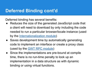 Deferred Binding cont'd 
Deferred binding has several benefits: 
● Reduces the size of the generated JavaScript code that 
a client will need to download by only including the code 
needed to run a particular browser/locale instance (used 
by the Internationalization module) 
● Saves development time by automatically generating 
code to implement an interface or create a proxy class 
(used by the GWT RPC module) 
● Since the implementations are pre-bound at compile 
time, there is no run-time penalty to look up an 
implementation in a data structure as with dynamic 
binding or using virtual functions. 
 
