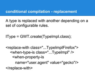conditional compilation - replacement 
A type is replaced with another depending on a 
set of configurable rules. 
IType = GWT.create(TypeImpl.class); 
<replace-with class="...TypeImplFirefox"> 
<when-type-is class="...TypeImpl" /> 
<when-property-is 
name="user.agent" value="gecko"/> 
</replace-with> 
 