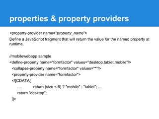 properties & property providers 
<property-provider name="property_name"> 
Define a JavaScript fragment that will return the value for the named property at 
runtime. 
//mobilewebapp sample 
<define-property name="formfactor" values="desktop,tablet,mobile"/> 
<collapse-property name="formfactor" values="*"/> 
<property-provider name="formfactor"> 
<![CDATA[ 
.... return (size < 6) ? "mobile" : "tablet"; ... 
return "desktop"; 
]]> 
 