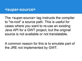 <super-source> 
The <super-source> tag instructs the compiler 
to "re-root" a source path. This is useful for 
cases where you want to re-use an existing 
Java API for a GWT project, but the original 
source is not available or not translatable. 
A common reason for this is to emulate part of 
the JRE not implemented by GWT. 
 