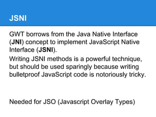 JSNI 
GWT borrows from the Java Native Interface 
(JNI) concept to implement JavaScript Native 
Interface (JSNI). 
Writing JSNI methods is a powerful technique, 
but should be used sparingly because writing 
bulletproof JavaScript code is notoriously tricky. 
Needed for JSO (Javascript Overlay Types) 
 