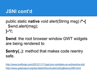 JSNI cont'd 
public static native void alert(String msg) /*-{ 
$wnd.alert(msg); 
}-*/; 
$wnd: the root browser window GWT widgets 
are being rendered to 
$entry(..): method that makes code reentry 
safe. 
http://www.lustforge.com/2012/11/11/gwt-jsni-variables-an-exhaustive-list/ 
http://www.gwtproject.org/doc/latest/DevGuideCodingBasicsJSNI.html 
 