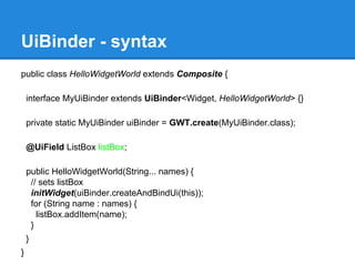UiBinder - syntax 
public class HelloWidgetWorld extends Composite { 
interface MyUiBinder extends UiBinder<Widget, HelloWidgetWorld> {} 
private static MyUiBinder uiBinder = GWT.create(MyUiBinder.class); 
@UiField ListBox listBox; 
public HelloWidgetWorld(String... names) { 
// sets listBox 
initWidget(uiBinder.createAndBindUi(this)); 
for (String name : names) { 
listBox.addItem(name); 
} 
} 
} 
 