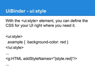 UiBinder - ui:style 
With the <ui:style> element, you can define the 
CSS for your UI right where you need it. 
<ui:style> 
.example { background-color: red } 
</ui:style> 
... 
<g:HTML addStyleNames="{style.red}"/> 
... 
 