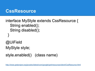 CssResource 
interface MyStyle extends CssResource { 
String enabled(); 
String disabled(); 
} 
@UiField 
MyStyle style; 
style.enabled() (class name) 
http://www.gwtproject.org/javadoc/latest/com/google/gwt/resources/client/CssResource.html 
 