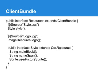ClientBundle 
public interface Resources extends ClientBundle { 
@Source("Style.css") 
Style style(); 
@Source("Logo.jpg") 
ImageResource logo(); 
public interface Style extends CssResource { 
String mainBlock(); 
String nameSpan(); 
Sprite userPictureSprite(); 
} 
} 
 