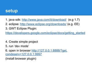 setup 
1. java sdk: http://www.java.com/it/download/ (e.g 1.7) 
2. eclipse: http://www.eclipse.org/downloads/ (e.g. EE) 
3. GWT Eclipse Plugin: 
https://developers.google.com/eclipse/docs/getting_started 
4. Create simple project 
5. run ‘dev mode’ 
6. open in browser http://127.0.0.1:8888/?get. 
condeserv=127.0.0.1:9997 
(install browser plugin) 
 
