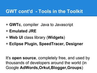 GWT cont'd - Tools in the Toolkit 
+ GWTc, compiler Java to Javascript 
+ Emulated JRE 
+ Web UI class library (Widgets) 
+ Eclipse Plugin, SpeedTracer, Designer 
It's open source, completely free, and used by 
thousands of developers around the world (in 
Google AdWords,Orkut,Blogger,Groups) 
 