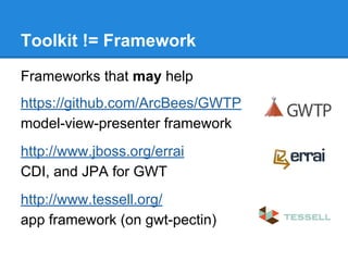 Toolkit != Framework 
Frameworks that may help 
https://github.com/ArcBees/GWTP 
model-view-presenter framework 
http://www.jboss.org/errai 
CDI, and JPA for GWT 
http://www.tessell.org/ 
app framework (on gwt-pectin) 
 