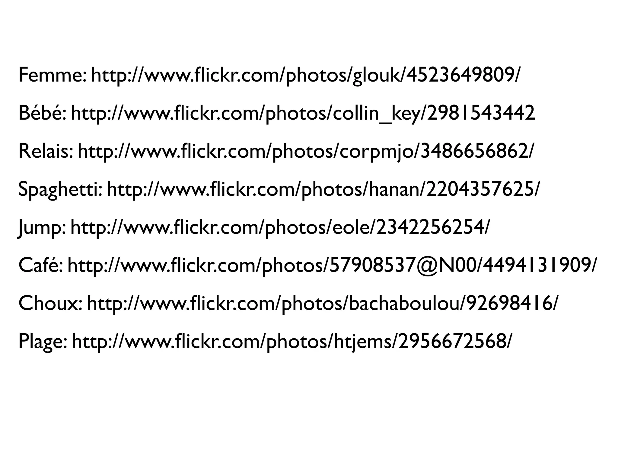 Femme: http://www.ﬂickr.com/photos/glouk/4523649809/
Bébé: http://www.ﬂickr.com/photos/collin_key/2981543442
Relais: http://www.ﬂickr.com/photos/corpmjo/3486656862/
Spaghetti: http://www.ﬂickr.com/photos/hanan/2204357625/
Jump: http://www.ﬂickr.com/photos/eole/2342256254/
Café: http://www.ﬂickr.com/photos/57908537@N00/4494131909/
Choux: http://www.ﬂickr.com/photos/bachaboulou/92698416/
Plage: http://www.ﬂickr.com/photos/htjems/2956672568/
 