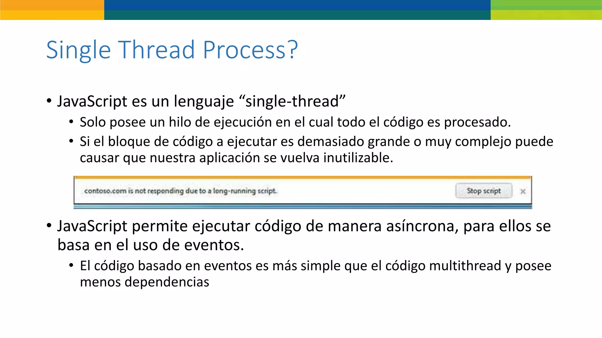 Single Thread Process?
• JavaScript es un lenguaje “single-thread”
• Solo posee un hilo de ejecución en el cual todo el código es procesado.
• Si el bloque de código a ejecutar es demasiado grande o muy complejo puede
causar que nuestra aplicación se vuelva inutilizable.
• JavaScript permite ejecutar código de manera asíncrona, para ellos se
basa en el uso de eventos.
• El código basado en eventos es más simple que el código multithread y posee
menos dependencias
 