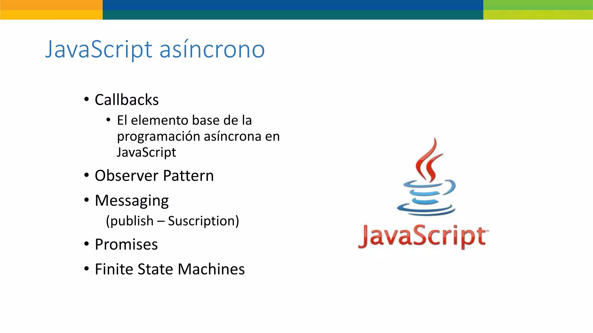 JavaScript asíncrono
• Callbacks
• El elemento base de la
programación asíncrona en
JavaScript
• Observer Pattern
• Messaging
(publish – Suscription)
• Promises
• Finite State Machines
 
