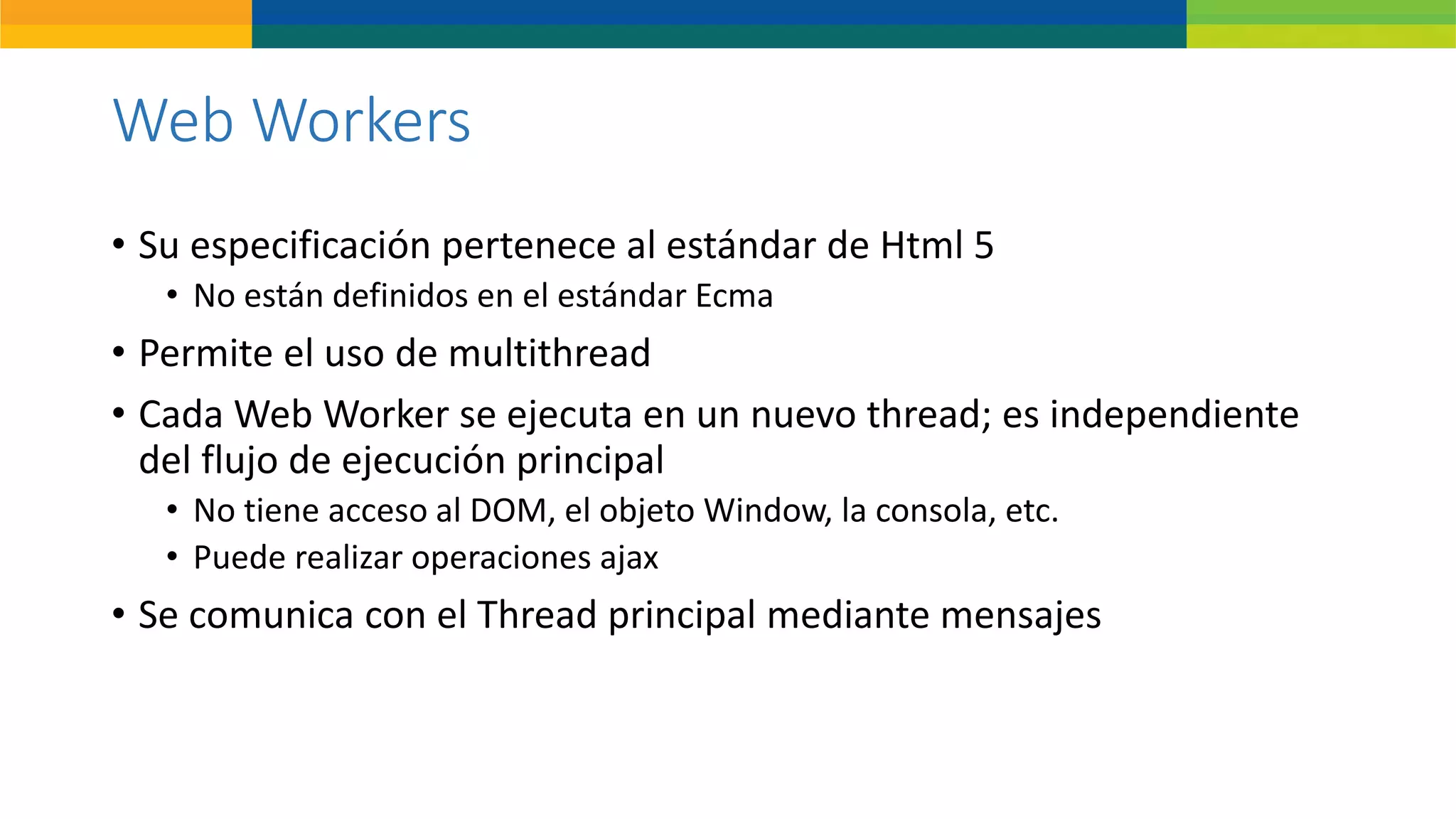 Web Workers
• Su especificación pertenece al estándar de Html 5
• No están definidos en el estándar Ecma
• Permite el uso de multithread
• Cada Web Worker se ejecuta en un nuevo thread; es independiente
del flujo de ejecución principal
• No tiene acceso al DOM, el objeto Window, la consola, etc.
• Puede realizar operaciones ajax
• Se comunica con el Thread principal mediante mensajes
 