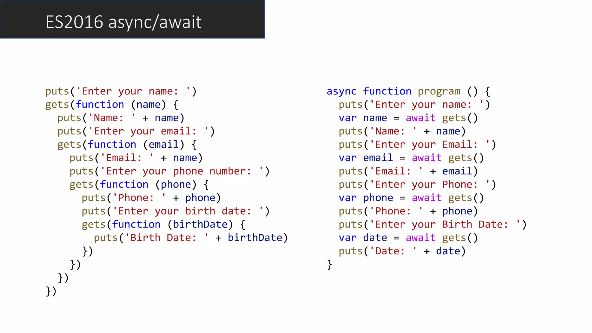 ES2016 async/await
puts('Enter your name: ')
gets(function (name) {
puts('Name: ' + name)
puts('Enter your email: ')
gets(function (email) {
puts('Email: ' + name)
puts('Enter your phone number: ')
gets(function (phone) {
puts('Phone: ' + phone)
puts('Enter your birth date: ')
gets(function (birthDate) {
puts('Birth Date: ' + birthDate)
})
})
})
})
async function program () {
puts('Enter your name: ')
var name = await gets()
puts('Name: ' + name)
puts('Enter your Email: ')
var email = await gets()
puts('Email: ' + email)
puts('Enter your Phone: ')
var phone = await gets()
puts('Phone: ' + phone)
puts('Enter your Birth Date: ')
var date = await gets()
puts('Date: ' + date)
}
 