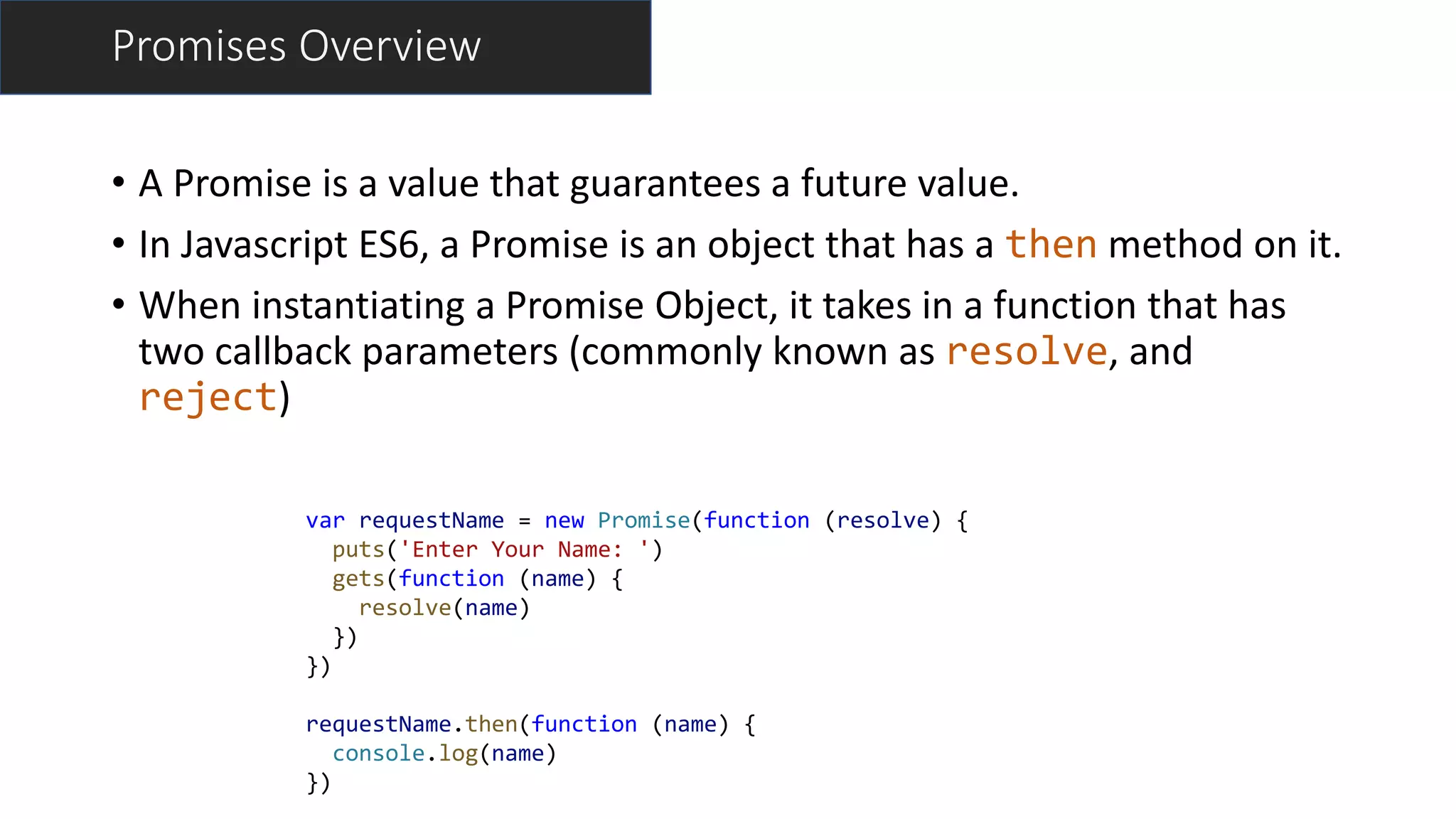 • A Promise is a value that guarantees a future value.
• In Javascript ES6, a Promise is an object that has a then method on it.
• When instantiating a Promise Object, it takes in a function that has
two callback parameters (commonly known as resolve, and
reject)
Promises Overview
var requestName = new Promise(function (resolve) {
puts('Enter Your Name: ')
gets(function (name) {
resolve(name)
})
})
requestName.then(function (name) {
console.log(name)
})
 