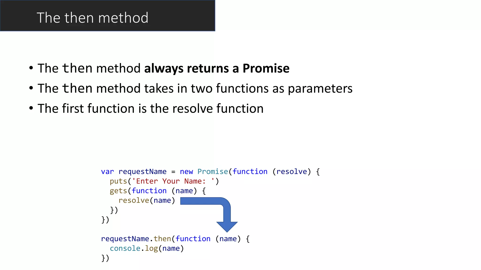 var requestName = new Promise(function (resolve) {
puts('Enter Your Name: ')
gets(function (name) {
resolve(name)
})
})
requestName.then(function (name) {
console.log(name)
})
The then method
• The then method always returns a Promise
• The then method takes in two functions as parameters
• The first function is the resolve function
 