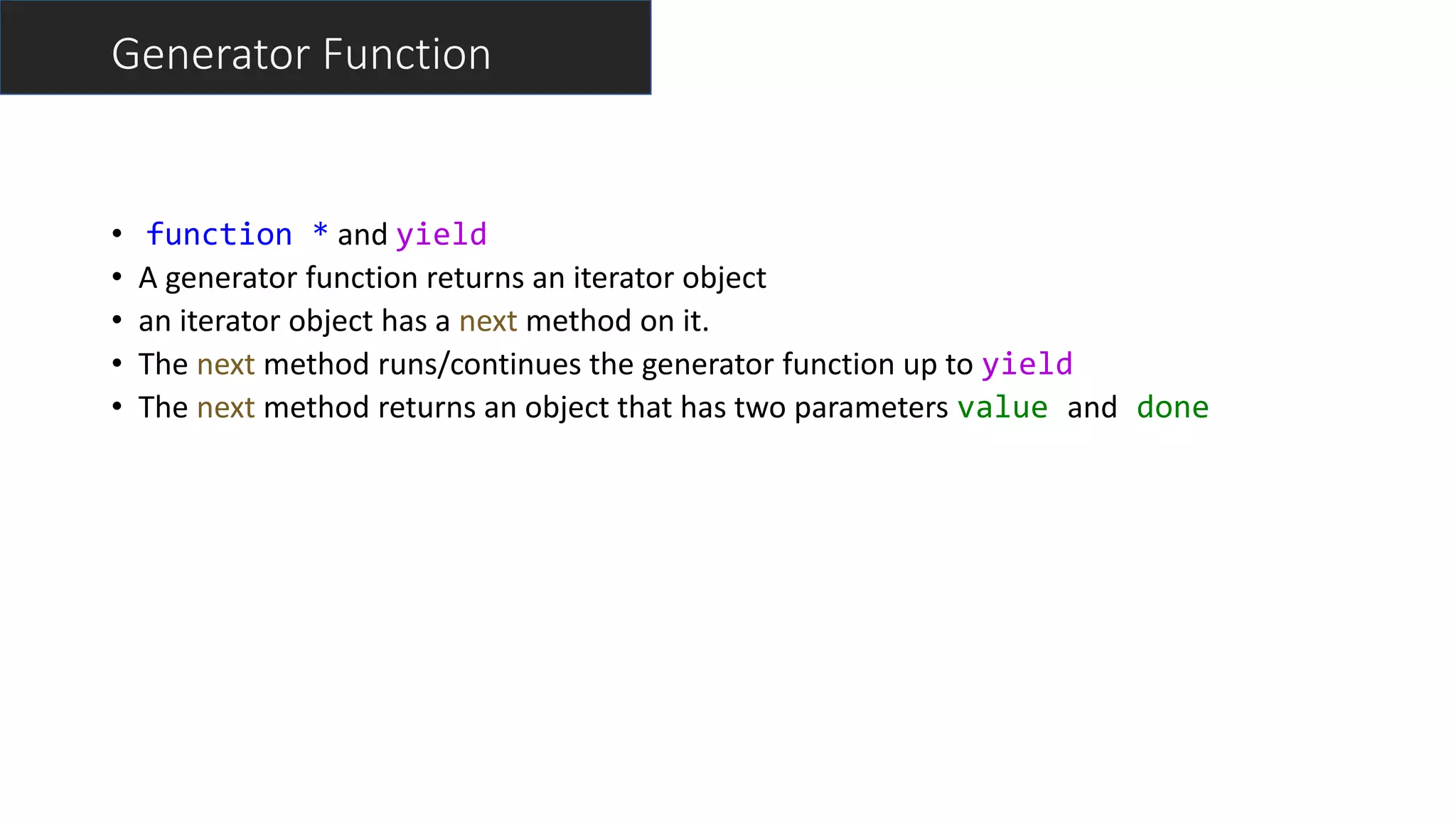 Generator Function
• function * and yield
• A generator function returns an iterator object
• an iterator object has a next method on it.
• The next method runs/continues the generator function up to yield
• The next method returns an object that has two parameters value and done
 