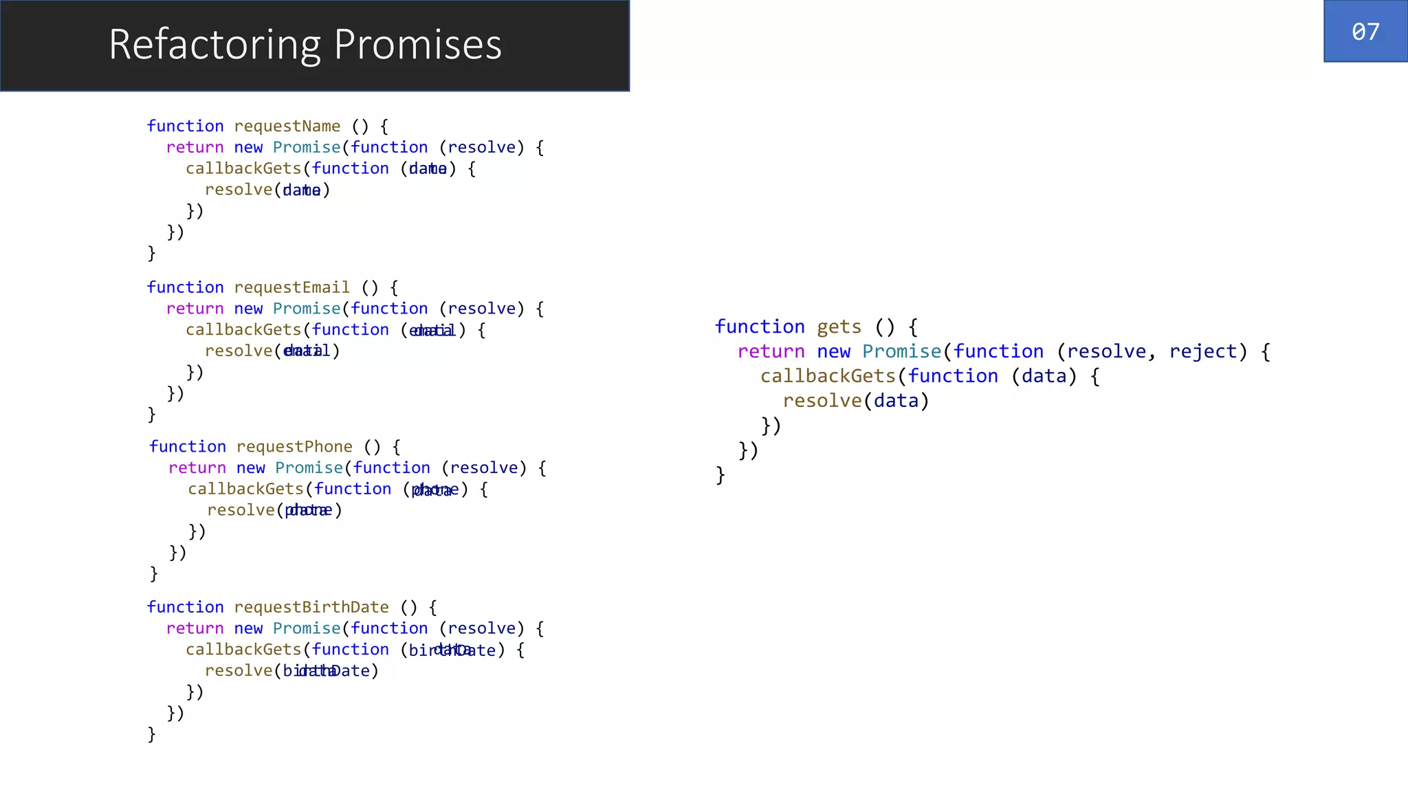 function requestBirthDate () {
return new Promise(function (resolve) {
callbackGets(function (birthDate) {
resolve(birthDate)
})
})
}
function requestPhone () {
return new Promise(function (resolve) {
callbackGets(function (phone) {
resolve(phone)
})
})
}
function requestEmail () {
return new Promise(function (resolve) {
callbackGets(function (email) {
resolve(email)
})
})
}
function requestName () {
return new Promise(function (resolve) {
callbackGets(function (name) {
resolve(name)
})
})
}
data
data
data
data
data
Refactoring Promises
name
name
email
email
phone
phone
birthDate
birthDate
data
data
data
function gets () {
return new Promise(function (resolve, reject) {
callbackGets(function (data) {
resolve(data)
})
})
}
07
 
