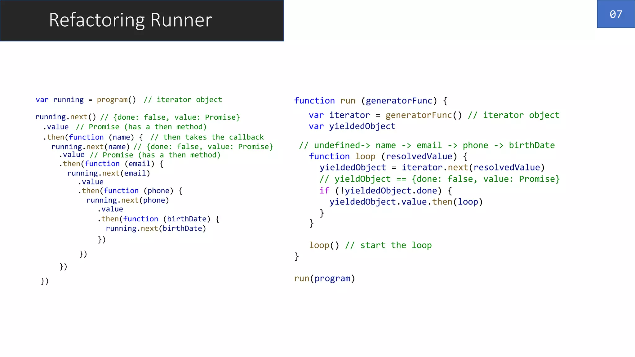 Refactoring Runner
var running = program()
running.next()
.value
.then(function (name) {
running.next(name)
.value
.then(function (email) {
running.next(email)
.value
.then(function (phone) {
running.next(phone)
.value
.then(function (birthDate) {
running.next(birthDate)
})
})
})
})
// iterator object
// {done: false, value: Promise}
// Promise (has a then method)
// then takes the callback
// {done: false, value: Promise}
// Promise (has a then method)
function run (generatorFunc) {
}
run(program)
07
var iterator = generatorFunc() // iterator object
var yieldedObject
// undefined-> name -> email -> phone -> birthDate
function loop (resolvedValue) {
}
loop() // start the loop
yieldedObject = iterator.next(resolvedValue)
// yieldObject == {done: false, value: Promise}
if (!yieldedObject.done) {
yieldedObject.value.then(loop)
}
 