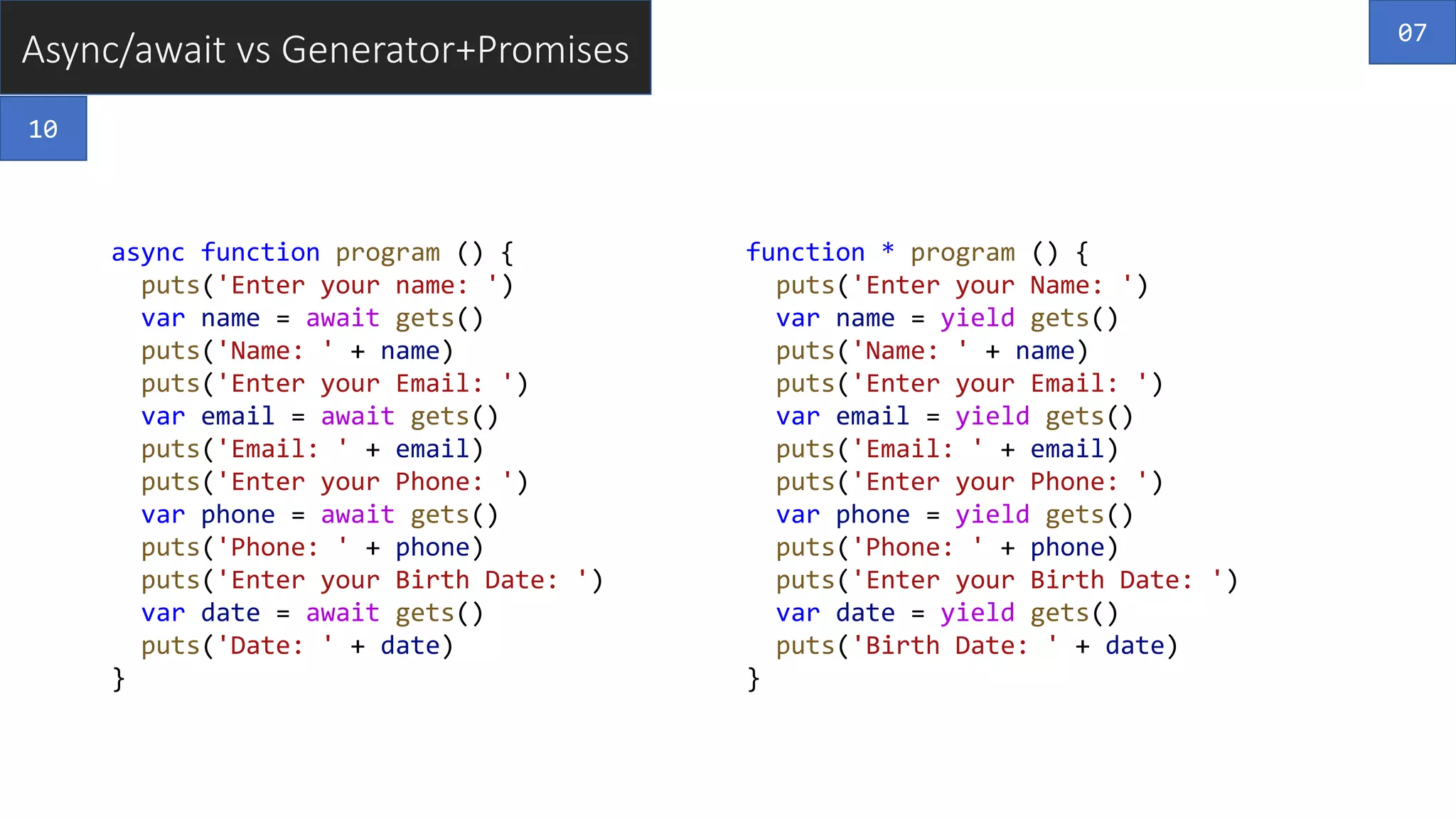 Async/await vs Generator+Promises
async function program () {
puts('Enter your name: ')
var name = await gets()
puts('Name: ' + name)
puts('Enter your Email: ')
var email = await gets()
puts('Email: ' + email)
puts('Enter your Phone: ')
var phone = await gets()
puts('Phone: ' + phone)
puts('Enter your Birth Date: ')
var date = await gets()
puts('Date: ' + date)
}
function * program () {
puts('Enter your Name: ')
var name = yield gets()
puts('Name: ' + name)
puts('Enter your Email: ')
var email = yield gets()
puts('Email: ' + email)
puts('Enter your Phone: ')
var phone = yield gets()
puts('Phone: ' + phone)
puts('Enter your Birth Date: ')
var date = yield gets()
puts('Birth Date: ' + date)
}
07
10
 