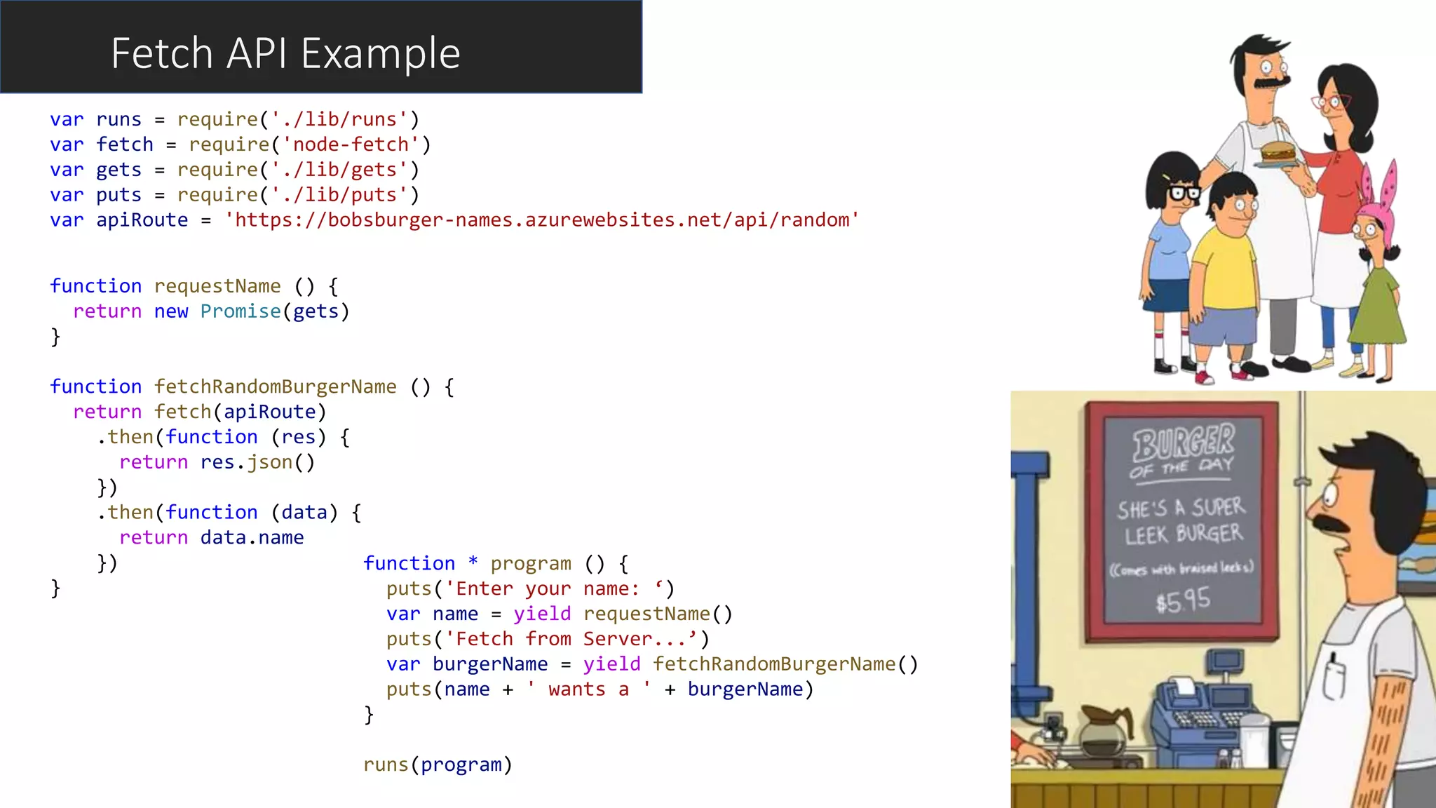 Fetch API Example
function * program () {
puts('Enter your name: ‘)
var name = yield requestName()
puts('Fetch from Server...’)
var burgerName = yield fetchRandomBurgerName()
puts(name + ' wants a ' + burgerName)
}
runs(program)
var runs = require('./lib/runs')
var fetch = require('node-fetch')
var gets = require('./lib/gets')
var puts = require('./lib/puts')
var apiRoute = 'https://bobsburger-names.azurewebsites.net/api/random'
function requestName () {
return new Promise(gets)
}
function fetchRandomBurgerName () {
return fetch(apiRoute)
.then(function (res) {
return res.json()
})
.then(function (data) {
return data.name
})
}
 