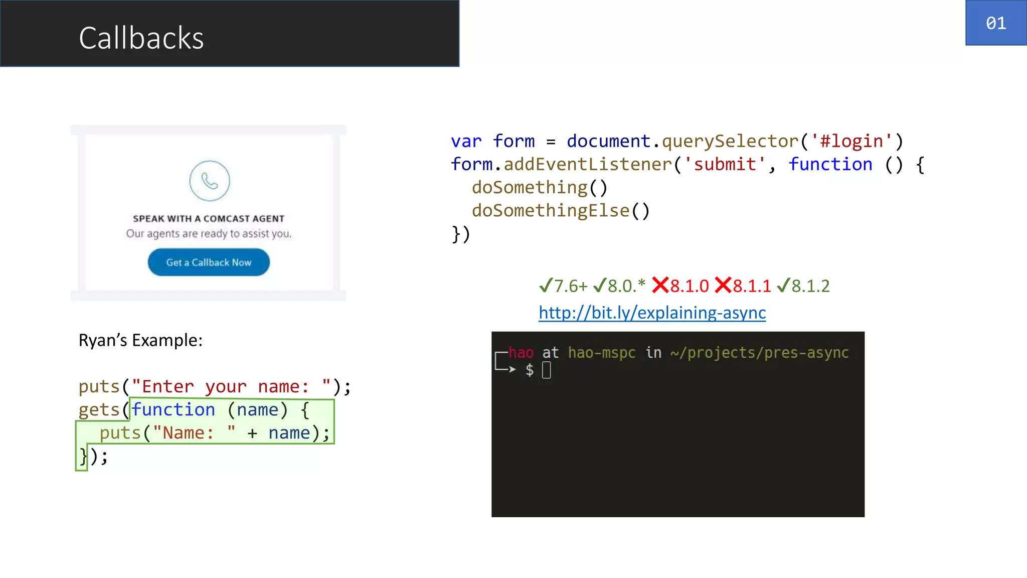 Callbacks
Ryan’s Example:
puts("Enter your name: ");
gets(function (name) {
puts("Name: " + name);
});
var form = document.querySelector('#login')
form.addEventListener('submit', function () {
doSomething()
doSomethingElse()
})
http://bit.ly/explaining-async
01
✔️7.6+ ✔️8.0.* ❌8.1.0 ❌8.1.1 ✔️8.1.2
 