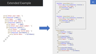 function requestName () {
return new Promise(function (resolve) {
puts('Enter Your Name: ')
gets(function (name) {
resolve(name)
})
})
}
function requestEmail () {
return new Promise(function (resolve) {
puts('Enter Your Email: ')
gets(function (email) {
resolve(email)
})
})
}
… …
puts('Enter your name: ')
gets(function (name) {
puts('Name: ' + name)
puts('Enter your email: ')
gets(function (email) {
puts('Email: ' + name)
puts('Enter your phone number: ')
gets(function (phone) {
puts('Phone: ' + phone)
puts('Enter your birth date: ')
gets(function (birthDate) {
puts('Birth Date: ' + birthDate)
})
})
})
})
requestName()
.then(function (name) {
puts('Name: ' + name)
})
.then(requestEmail)
.then(function (email) {
puts('Email: ' + email)
})
.then(requestPhone)
.then(function (phone) {
puts('Phone: ' + phone)
})
.then(requestBirthDate)
.then(function (birthDate) {
puts('Birth Date: ' + birthDate)
})
Extended Example 03
 
