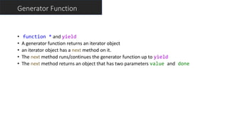 Generator Function
• function * and yield
• A generator function returns an iterator object
• an iterator object has a next method on it.
• The next method runs/continues the generator function up to yield
• The next method returns an object that has two parameters value and done
 