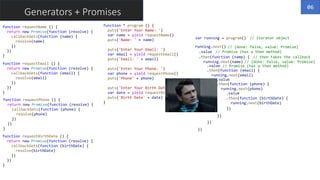 Generators + Promises
function requestName () {
return new Promise(function (resolve) {
callbackGets(function (name) {
resolve(name)
})
})
}
function * program () {
puts('Enter Your Name: ')
var name = yield requestName()
puts('Name: ' + name)
puts('Enter Your Email: ')
var email = yield requestEmail()
puts('Email: ' + email)
puts('Enter Your Phone: ')
var phone = yield requestPhone()
puts('Phone' + phone)
puts('Enter Your Birth Date: ')
var date = yield requestBirthDate()
puts('Birth Date' + date)
}
var running = program()
running.next()
.value
.then(function (name) {
running.next(name)
.value
.then(function (email) {
running.next(email)
.value
.then(function (phone) {
running.next(phone)
.value
.then(function (birthDate) {
running.next(birthDate)
})
})
})
})
function requestEmail () {
return new Promise(function (resolve) {
callbackGets(function (email) {
resolve(email)
})
})
}
function requestPhone () {
return new Promise(function (resolve) {
callbackGets(function (phone) {
resolve(phone)
})
})
}
function requestBirthDate () {
return new Promise(function (resolve) {
callbackGets(function (birthDate) {
resolve(birthDate)
})
})
}
// iterator object
// {done: false, value: Promise}
// Promise (has a then method)
// then takes the callback
// {done: false, value: Promise}
// Promise (has a then method)
06
 