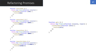 function requestBirthDate () {
return new Promise(function (resolve) {
callbackGets(function (birthDate) {
resolve(birthDate)
})
})
}
function requestPhone () {
return new Promise(function (resolve) {
callbackGets(function (phone) {
resolve(phone)
})
})
}
function requestEmail () {
return new Promise(function (resolve) {
callbackGets(function (email) {
resolve(email)
})
})
}
function requestName () {
return new Promise(function (resolve) {
callbackGets(function (name) {
resolve(name)
})
})
}
data
data
data
data
data
Refactoring Promises
name
name
email
email
phone
phone
birthDate
birthDate
data
data
data
function gets () {
return new Promise(function (resolve, reject) {
callbackGets(function (data) {
resolve(data)
})
})
}
07
 