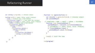Refactoring Runner
var running = program()
running.next()
.value
.then(function (name) {
running.next(name)
.value
.then(function (email) {
running.next(email)
.value
.then(function (phone) {
running.next(phone)
.value
.then(function (birthDate) {
running.next(birthDate)
})
})
})
})
// iterator object
// {done: false, value: Promise}
// Promise (has a then method)
// then takes the callback
// {done: false, value: Promise}
// Promise (has a then method)
function run (generatorFunc) {
}
run(program)
07
var iterator = generatorFunc() // iterator object
var yieldedObject
// undefined-> name -> email -> phone -> birthDate
function loop (resolvedValue) {
}
loop() // start the loop
yieldedObject = iterator.next(resolvedValue)
// yieldObject == {done: false, value: Promise}
if (!yieldedObject.done) {
yieldedObject.value.then(loop)
}
 