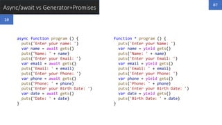 Async/await vs Generator+Promises
async function program () {
puts('Enter your name: ')
var name = await gets()
puts('Name: ' + name)
puts('Enter your Email: ')
var email = await gets()
puts('Email: ' + email)
puts('Enter your Phone: ')
var phone = await gets()
puts('Phone: ' + phone)
puts('Enter your Birth Date: ')
var date = await gets()
puts('Date: ' + date)
}
function * program () {
puts('Enter your Name: ')
var name = yield gets()
puts('Name: ' + name)
puts('Enter your Email: ')
var email = yield gets()
puts('Email: ' + email)
puts('Enter your Phone: ')
var phone = yield gets()
puts('Phone: ' + phone)
puts('Enter your Birth Date: ')
var date = yield gets()
puts('Birth Date: ' + date)
}
07
10
 